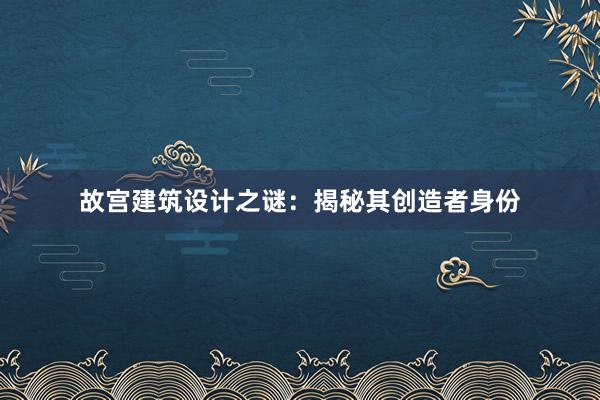 故宫建筑设计之谜：揭秘其创造者身份